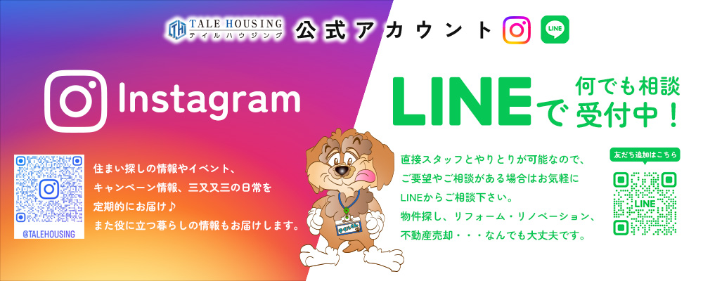 テイルハウジング公式アカウント Instagram：住まい探しの情報やイベント、キャンペーン情報、三又又三の日常を定期的にお届け♪また役に立つ暮らしの情報もお届けします。/LINE：直接スタッフとやりとりが可能なので、ご要望やご相談がある場合はお気軽にLINEからご相談下さい。物件探し、リフォーム・リノベーション、不動産売却・・・なんでも大丈夫です。