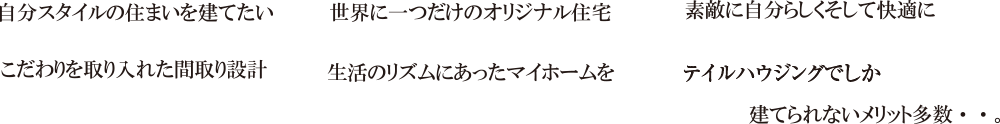 自分のスタイルの住まいを建てたい/世界に一つだけのオリジナル住宅/素敵に自分らしくそして快適に/こだわりを取り入れた間取り設計/生活のリズムにあったマイホームを/テイルハウジングでしか建てられないメリット多数