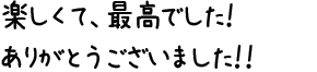 楽しくて、最高でした！ありがとうございました！！