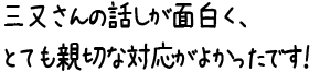 三又さんの話しが面白く、とても親切な対応がよかったです！