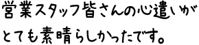 営業スタッフ皆さんの心遣いがとても素晴らしかったです。