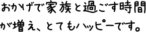 おかげで家族と過ごす時間が増え、とてもハッピーです。