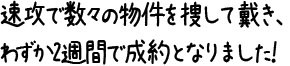 速攻で数々の物件を捜して戴き、わずか2週間で成約となりました！