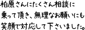 柏原さんにたくさん相談に乗って頂き、無理なお願いにも笑顔で対応して下さいました。