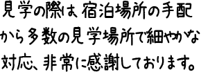 見学の際は、宿泊場所の手配から多数の見学場所で細やかな対応、非常に感謝しております。