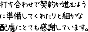 打ち合わせで契約が進むように準備してくれたりと細かな配慮にとても感謝しています。