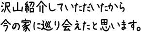 沢山紹介していただいたから今の家に巡り会えたと思います。