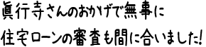 眞行寺さんのおかげで無事に住宅ローンの審査も間に合いました！