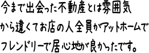 今まで出会った不動産とは雰囲気から違くてお店の人全員がアットホームでフレンドリーで居心地が良かったです。