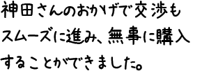 神田さんのおかげで交渉もスムーズに進み、無事に購入することができました。