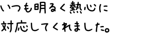 いつも明るく熱心に対応してくれました。