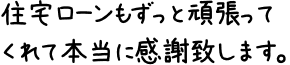 住宅ローンもずっと頑張ってくれて本当に感謝致します。