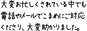 大変お忙しくされている中でも電話やメールでこまめにご対応くださり、大変助かりました。