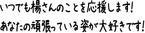 いつでも楊さんのことを応援します！あなたの頑張っている姿が大好きです！