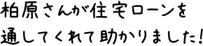 柏原さんが住宅ローンを通してくれて助かりました！