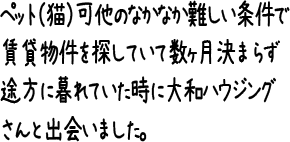 ペット（猫）可他のなかなか難しい条件で賃貸物件を探していて数ヶ月決まらず途方に暮れていた時に大和ハウジングさんと出会いました。