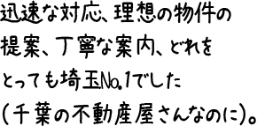 迅速な対応、理想の物件の提案、丁寧な案内、どれをとっても埼玉No.1でした（千葉の不動産屋さんなのに）。