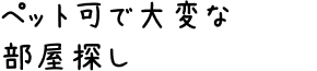 ペット可で大変な部屋探し