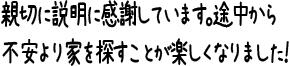 親切に説明に感謝しています。途中から不安より家を探すことが楽しくなりました！