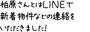 柏原さんとはＬＩＮＥで新着物件などの連絡をいただきました！