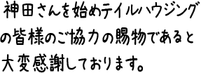 神田さんを始めテイルハウジングの皆様のご協力の賜物であると大変感謝しております。