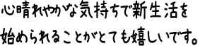 心晴れやかな気持ちで新生活を始められることがとても嬉しいです。