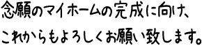 念願のマイホームの完成に向け、これからもよろしくお願い致します。