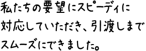 私たちの要望にスピーディに対応していただき、引渡しまでスムーズにできました。