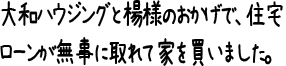 大和ハウジングと楊様のおかげで、住宅ローンが無事に取れて家を買いました。