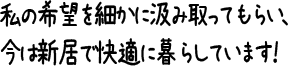 私の希望を細かに汲み取ってもらい、今は新居で快適に暮らしています！