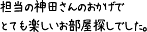 担当の神田さんのおかげでとても楽しいお部屋探しでした。