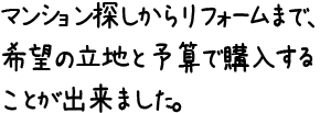 マンション探しからリフォームまで、希望の立地と予算で購入することが出来ました。
