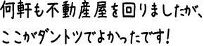 何軒も不動産屋を回りましたが、ここがダントツでよかったです！