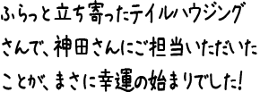 ふらっと立ち寄ったテイルハウジングさんで、神田さんにご担当いただいたことが、
まさに幸運の始まりでした！