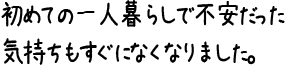 初めての一人暮らしで不安だった気持ちもすぐになくなりました。