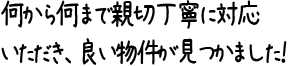 何から何まで親切丁寧に対応いただき、良い物件が見つかました！