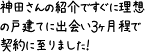 神田さんの紹介ですぐに理想の戸建てに出会い３ヶ月程で契約に至りました！