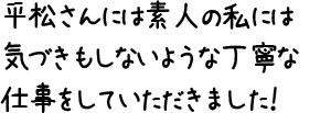 平松さんには素人の私には気づきもしないような丁寧な仕事をしていただきました！