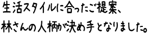 生活スタイルに合ったご提案、林さんの人柄が決め手となりました。