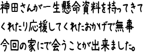 神田さんが一生懸命資料を持ってきてくれたり応援してくれたおかげで無事今回の家にで会うことが出来ました。