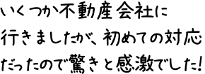 いくつか不動産会社に行きましたが、初めての対応だったので驚きと感激でした！