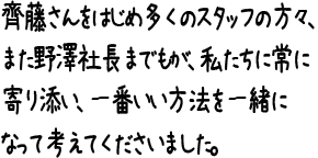 齊藤さんをはじめ多くのスタッフの方々、また野澤社長までもが、私たちに常に寄り添い、一番いい方法を一緒になって考えてくださいました。