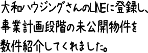 大和ハウジングさんのLINEに登録し、事業計画段階の未公開物件を数件紹介してくれました。