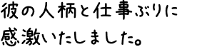 彼の人柄と仕事ぶりに感激いたしました。