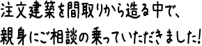 注文建築を間取りから造る中で、親身にご相談の乗っていただきました！