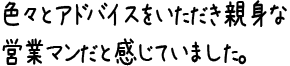 色々とアドバイスをいただき親身な営業マンだと感じていました。