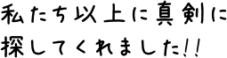 私たち以上に真剣に探してくれました!!