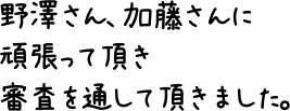 野澤さん、加藤さんに頑張って頂き審査を通して頂きました。