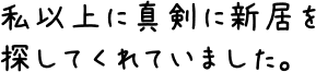 私以上に真剣に新居を探してくれていました。