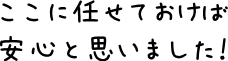 ここに任せておけば安心と思いました！